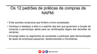 Os 12 padrões de práticas de compras da
NAPM:
• Evite acordos recíprocos que limitem a livre competição;
• Conheça e obedeça a letra e o espírito das leis que governam a função de
compras e permaneça alerta para as ramificações legais das decisões de
compras;
• Encoraje todos os segmentos da sociedade a participar pela demonstração
de apoio às empresas pequenas, desfavorecidas e minoritárias;
@professorcbs
 