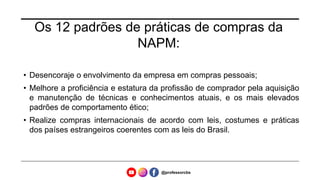 Os 12 padrões de práticas de compras da
NAPM:
• Desencoraje o envolvimento da empresa em compras pessoais;
• Melhore a proficiência e estatura da profissão de comprador pela aquisição
e manutenção de técnicas e conhecimentos atuais, e os mais elevados
padrões de comportamento ético;
• Realize compras internacionais de acordo com leis, costumes e práticas
dos países estrangeiros coerentes com as leis do Brasil.
@professorcbs
 