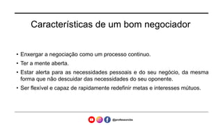 Características de um bom negociador
• Enxergar a negociação como um processo continuo.
• Ter a mente aberta.
• Estar alerta para as necessidades pessoais e do seu negócio, da mesma
forma que não descuidar das necessidades do seu oponente.
• Ser flexível e capaz de rapidamente redefinir metas e interesses mútuos.
@professorcbs
 