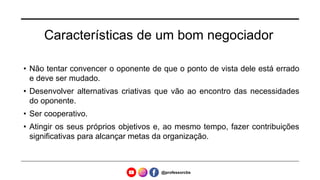Características de um bom negociador
• Não tentar convencer o oponente de que o ponto de vista dele está errado
e deve ser mudado.
• Desenvolver alternativas criativas que vão ao encontro das necessidades
do oponente.
• Ser cooperativo.
• Atingir os seus próprios objetivos e, ao mesmo tempo, fazer contribuições
significativas para alcançar metas da organização.
@professorcbs
 
