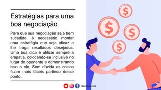 Estratégias para uma
boa negociação
Para que sua negociação seja bem
sucedida, é necessário montar
uma estratégia que seja eficaz e
lhe traga resultados desejados.
Uma boa dica é utilizar sempre a
empatia, colocando-se inclusive no
lugar do oponente e demonstrando
isso a ele. Sem dúvida as coisas
ficam mais fáceis partindo desse
ponto.
@professorcbs
 