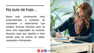 Na aula de hoje...
Nesta aula, conhecemos mais
profundamente a profissão de
comprador e observamos que
existem diversas técnicas para se
levar uma negociação de sucesso.
Sucesso esse que significa o bom
acordo para os ambos os lados:
comprador e fornecedor.
@professorcbs
 