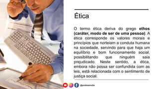 Ética
O termo ética deriva do grego ethos
(caráter, modo de ser de uma pessoa). A
ética corresponde os valores morais e
princípios que norteiam a conduta humana
na sociedade, servindo para que haja um
equilíbrio e bom funcionamento social,
possibilitando que ninguém saia
prejudicado. Neste sentido, a ética,
embora não possa ser confundida com as
leis, está relacionada com o sentimento de
justiça social.
@professorcbs
 