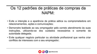 Os 12 padrões de práticas de compras da
NAPM:
• Evite a intenção e a aparência de prática aética ou comprometedora em
relacionamentos, ações e comunicações;
• Demonstre lealdade ao seu empregador pelo correto atendimento às suas
instruções, utilizando-se dos cuidados necessários e somente da
autoridade delegada;
• Evite qualquer negócio particular ou atividade profissional que venha criar
conflitos de interesses com o seu empregador;
@professorcbs
 