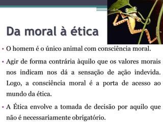 Da moral à ética
• O homem é o único animal com consciência moral.
• Agir de forma contrária àquilo que os valores morais
 nos indicam nos dá a sensação de ação indevida.
 Logo, a consciência moral é a porta de acesso ao
 mundo da ética.
• A Ética envolve a tomada de decisão por aquilo que
 não é necessariamente obrigatório.
 