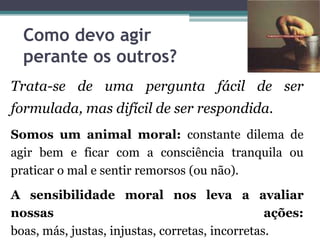 Como devo agir
  perante os outros?
Trata-se de uma pergunta fácil de ser
formulada, mas difícil de ser respondida.
Somos um animal moral: constante dilema de
agir bem e ficar com a consciência tranquila ou
praticar o mal e sentir remorsos (ou não).
A sensibilidade moral nos leva a avaliar
nossas                                           ações:
boas, más, justas, injustas, corretas, incorretas.
 