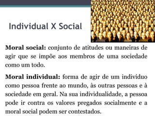 Individual X Social

Moral social: conjunto de atitudes ou maneiras de
agir que se impõe aos membros de uma sociedade
como um todo.
Moral individual: forma de agir de um indivíduo
como pessoa frente ao mundo, às outras pessoas e à
sociedade em geral. Na sua individualidade, a pessoa
pode ir contra os valores pregados socialmente e a
moral social podem ser contestados.
 