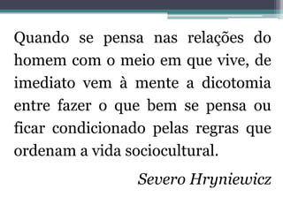 Quando se pensa nas relações do
homem com o meio em que vive, de
imediato vem à mente a dicotomia
entre fazer o que bem se pensa ou
ficar condicionado pelas regras que
ordenam a vida sociocultural.
                Severo Hryniewicz
 
