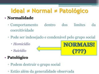 Ideal ≠ Normal ≠ Patológico
• Normalidade
 ▫ Comportamento      dentro       dos   limites   da
   coercitividade
 ▫ Pode ser indesejado e condenável pelo grupo social
    Homicídio
    Suicídio
• Patológico
 ▫ Podem destruir o grupo social
 ▫ Estão além da generalidade observada
 