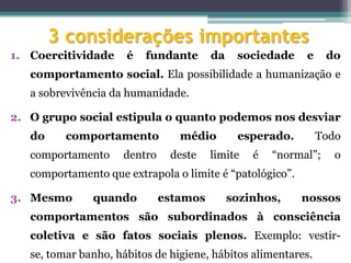 3 considerações importantes
1. Coercitividade     é   fundante      da    sociedade    e     do
   comportamento social. Ela possibilidade a humanização e
   a sobrevivência da humanidade.

2. O grupo social estipula o quanto podemos nos desviar
   do     comportamento          médio        esperado.        Todo
   comportamento     dentro    deste    limite   é   “normal”;    o
   comportamento que extrapola o limite é “patológico”.

3. Mesmo       quando         estamos        sozinhos,    nossos
   comportamentos são subordinados à consciência
   coletiva e são fatos sociais plenos. Exemplo: vestir-
   se, tomar banho, hábitos de higiene, hábitos alimentares.
 