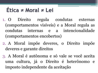 Ética ≠ Moral ≠ Lei
1. O    Direito regula     condutas    externas
  (comportamentos visíveis) e a Moral regula as
  condutas internas e a intencionalidade
  (comportamentos encobertos)
2. A Moral impõe deveres, o Direito impõe
 deveres e garante direitos
3. A Moral é autônoma e só vale se você aceita
 uma cultura, já o Direito é heterônomo e
 imposto independente da aceitação
 