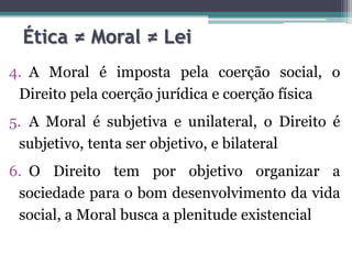Ética ≠ Moral ≠ Lei
4. A Moral é imposta pela coerção social, o
 Direito pela coerção jurídica e coerção física
5. A Moral é subjetiva e unilateral, o Direito é
 subjetivo, tenta ser objetivo, e bilateral
6. O Direito tem por objetivo organizar a
 sociedade para o bom desenvolvimento da vida
 social, a Moral busca a plenitude existencial
 