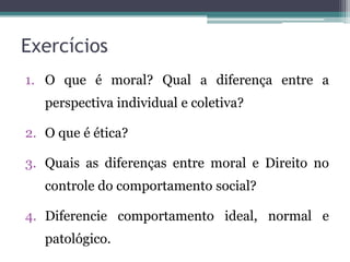 Exercícios
1. O que é moral? Qual a diferença entre a
   perspectiva individual e coletiva?

2. O que é ética?

3. Quais as diferenças entre moral e Direito no
   controle do comportamento social?

4. Diferencie comportamento ideal, normal e
   patológico.
 