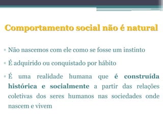 Comportamento social não é natural

▫ Não nascemos com ele como se fosse um instinto

▫ É adquirido ou conquistado por hábito

▫ É uma realidade humana que é construída
 histórica e socialmente a partir das relações
 coletivas dos seres humanos nas sociedades onde
 nascem e vivem
 