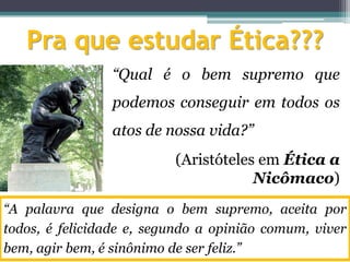 Pra que estudar Ética???
                “Qual é o bem supremo que
                podemos conseguir em todos os
                atos de nossa vida?”
                          (Aristóteles em Ética a
                                      Nicômaco)
“A palavra que designa o bem supremo, aceita por
todos, é felicidade e, segundo a opinião comum, viver
bem, agir bem, é sinônimo de ser feliz.”
 