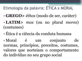 Etimologia da palavra: ÉTICA x MORAL
• GREGO> éthos (modo de ser, caráter)
• LATIM> mos (ou no plural mores)
(costumes)
• Ética é a ciência da conduta humana
• Moral    é     um      conjunto    de
normas, princípios, preceitos, costumes,
valores que norteiam o comportamento
do indivíduo no seu grupo social
 