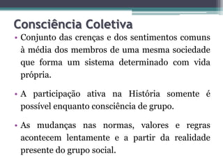 Consciência Coletiva
• Conjunto das crenças e dos sentimentos comuns
  à média dos membros de uma mesma sociedade
  que forma um sistema determinado com vida
  própria.

• A participação ativa na História somente é
  possível enquanto consciência de grupo.

• As mudanças nas normas, valores e regras
  acontecem lentamente e a partir da realidade
  presente do grupo social.
 