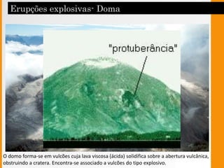 Doma
O domo forma-se em vulcões cuja lava viscosa (ácida) solidifica sobre a abertura vulcânica,
obstruindo a cratera. Encontra-se associado a vulcões do tipo explosivo.
 