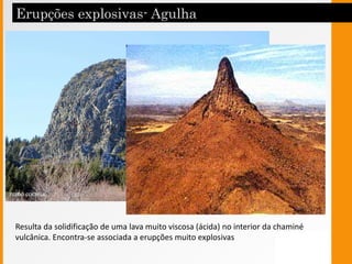 Doma
Resulta da solidificação de uma lava muito viscosa (ácida) no interior da chaminé
vulcânica. Encontra-se associada a erupções muito explosivas
 