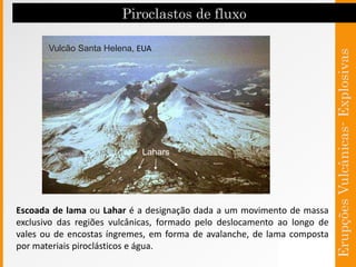Vulcão Santa Helena, EUA
Lahars
Escoada de lama ou Lahar é a designação dada a um movimento de massa
exclusivo das regiões vulcânicas, formado pelo deslocamento ao longo de
vales ou de encostas íngremes, em forma de avalanche, de lama composta
por materiais piroclásticos e água.
 