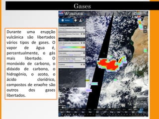 Durante uma erupção
vulcânica são libertados
vários tipos de gases. O
vapor de água é,
percentualmente, o gás
mais libertado. O
monóxido de carbono, o
dióxido de carbono, o
hidrogénio, o azoto, o
ácido clorídrico,
compostos de enxofre são
outros dos gases
libertados.
 