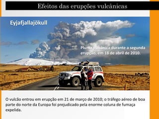 O vulcão entrou em erupção em 21 de março de 2010; o tráfego aéreo de boa
parte do norte da Europa foi prejudicado pela enorme coluna de fumaça
expelida.
Pluma vulcânica durante a segunda
erupção, em 18 de abril de 2010.
Eyjafjallajökull
 