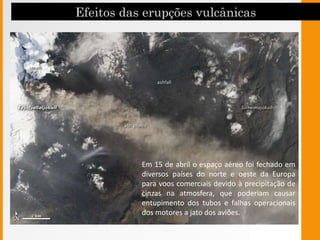 Em 15 de abril o espaço aéreo foi fechado em
diversos países do norte e oeste da Europa
para voos comerciais devido à precipitação de
cinzas na atmosfera, que poderiam causar
entupimento dos tubos e falhas operacionais
dos motores a jato dos aviões.
 