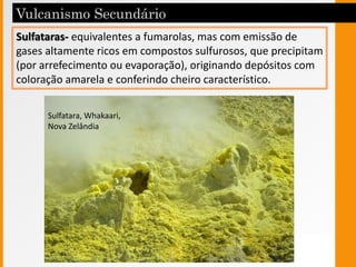 Sulfataras- equivalentes a fumarolas, mas com emissão de
gases altamente ricos em compostos sulfurosos, que precipitam
(por arrefecimento ou evaporação), originando depósitos com
coloração amarela e conferindo cheiro característico.
Sulfatara, Whakaari,
Nova Zelândia
 
