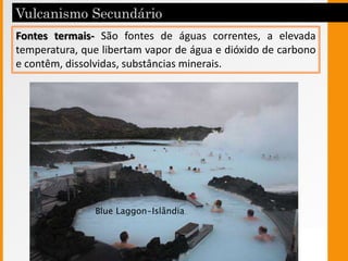 Fontes termais- São fontes de águas correntes, a elevada
temperatura, que libertam vapor de água e dióxido de carbono
e contêm, dissolvidas, substâncias minerais.
Blue Laggon-Islândia
 