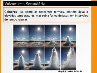 Geiseres- Tal como as nascentes termais, emitem água a
elevadas temperaturas, mas sob a forma de jatos, em intervalos
de tempo regular
GeysirStrokkur, Islândia
 