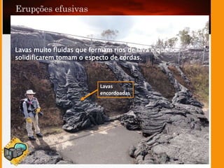 Lavas
encordoadas
Lavas muito fluidas que formam rios de lava e que ao
solidificarem tomam o especto de cordas.
 