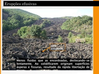 Lavas
escoriáceas
Menos fluidas que as encordoadas, deslocando-se
lentamente. Ao solidificarem originam superfícies
ásperas e fissuras, resultado da rápida libertação de
gases.
 