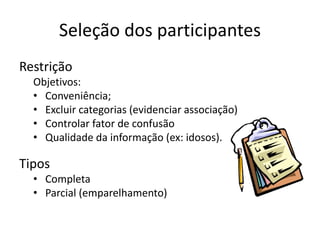 Seleção dos participantes
Restrição
Objetivos:
• Conveniência;
• Excluir categorias (evidenciar associação)
• Controlar fator de confusão
• Qualidade da informação (ex: idosos).
Tipos
• Completa
• Parcial (emparelhamento)
 