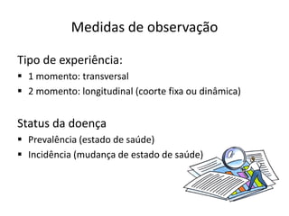 Medidas de observação
Tipo de experiência:
▪ 1 momento: transversal
▪ 2 momento: longitudinal (coorte fixa ou dinâmica)
Status da doença
▪ Prevalência (estado de saúde)
▪ Incidência (mudança de estado de saúde)
 