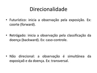 Direcionalidade
• Futurístico: inicia a observação pela exposição. Ex:
coorte (forward).
• Retrógado: inicia a observação pela classificação da
doença (backward). Ex: caso-controle.
• Não direcional: a observação é simultânea da
exposiçaõ e da doença. Ex: transversal.
 