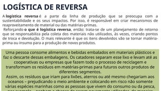 LOGÍSTICA DE REVERSA
A logística reversa é a parte da linha de produção que se preocupa com a
sustentabilidade e os seus impactos. Por isso, é responsável em criar mecanismos de
reaproveitamento de material ou das matérias-primas.
Reforçando o que é logística reversa, então: trata-se de um planejamento de retorno
que se responsabiliza pela coleta dos materiais não utilizados, às vezes, criando pontos
de troca e devolução. O mais relevante é que os itens devolvidos vão se tornar matéria-
prima ou insumo para a produção de novos produtos.
Uma pessoa consome alimentos e bebidas embalados em materiais plásticos e
faz o descarte dessas embalagens. Os catadores separam esse lixo e levam até as
cooperativas ou empresas que fazem todo o processo de reciclagem e
transformam os resíduos em matérias-primas para futuros outros produtos de
diferentes segmentos.
Assim, os resíduos que iriam para lixões, aterros ou até mesmo chegariam aos
oceanos – prejudicando o meio ambiente e colocando em risco não somente
várias espécies marinhas como as pessoas que vivem do consumo ou da pesca,
 