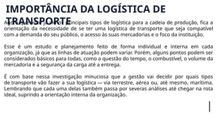 Agora que você já viu os principais tipos de logística para a cadeia de produção, fica a
orientação da necessidade de se ter uma logística de transporte que seja compatível
com a demanda do seu público, o acesso às suas mercadorias e o foco da instituição.
Esse é um estudo e planejamento feito de forma individual e interna em cada
organização, já que as linhas de atuação podem variar. Porém, alguns pontos podem ser
considerados básicos para todas, como a questão do tempo, o combustível, o volume da
mercadoria e a segurança da carga até a entrega.
É com base nessa investigação minuciosa que a gestão vai decidir por quais tipos
de transporte vão fazer a sua logística — via terrestre, aérea ou, até mesmo, marítima.
Lembrando que cada uma delas também passa por severas análises até chegar na rota
ideal, suprindo a orientação interna da organização.
IMPORTÂNCIA DA LOGÍSTICA DE
TRANSPORTE
 