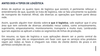 ANTES DOS 4 TIPOS DE LOGÍSTICA
Antes de explicar os quatro tipos de logística que existem, é pertinente reforçar o
entendimento de que, quando se trata de logística, não se fala unicamente na questão
de transporte do material. Afinal, são diversas as operações que fazem parte dessa
rede.
Assim, quando alguém tiver dúvida sobre o que é logística, vale explicar que é uma
área que tem controle de diversas atividades nessa cadeia, como armazenamento,
suprimento, empacotamento, monitoramento, transporte e muito mais. Lembrando
que tais aspectos se aplicam a todos os segmentos de linhas de produção.
Em resumo, os tipos de logística e suas aplicações devem ser o ponto central da
organização, pois são os responsáveis em fazer com que os serviços e/ou produtos
sigam por todas as fases e cheguem nas mãos do cliente dentro do prazo e em
perfeitas condições de uso.
 