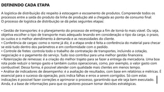 DEFININDO CADA ETAPA
A logística de distribuição diz respeito à estocagem e escoamento de produtos. Compreende todos os
processos entre a saída do produto da linha de produção até a chegada ao ponto de consumo final.
O processo de logística de distribuição se dá pelas seguintes etapas:
• Gestão de transportes: é o planejamento do processo de entrega a fim de torná-lo mais viável. Ou seja,
objetiva escolher o tipo de transporte mais adequado levando em consideração o tipo da carga, o prazo,
os custos e o melhor atendimento à demanda e as necessidades do cliente.
• Conferência de cargas: como o nome já diz, é a etapa onde é feita a conferência do material para checar
se está tudo dentro dos parâmetros e em conformidade com o pedido.
• Controle de fretes: controla todo o trabalho de contratação de transportes, incluindo a cotação,
negociação e o pagamento do serviço. Tudo isso contribui para uma melhor gestão financeira.
• Roteirização de remessas: é a criação do melhor trajeto para se fazer a entrega da mercadoria. Uma boa
rota pode reduzir o tempo gasto e também custos operacionais, como, por exemplo, o valor gasto com
combustível. Dessa forma, é possível atender com qualidade mais clientes em menos tempo.
• Análise de indicadores de desempenho: é a avaliação de resultados, com base em relatórios e métricas. É
essencial para o sucesso da operação, pois indica falhas e erros a serem corrigidos. Só com estas
indicações é possível fazer correções e aprimorar o processo, garantindo que ele seja bem executado.
Ainda, é a base de informações para que os gestores possam tomar decisões estratégicas.
 