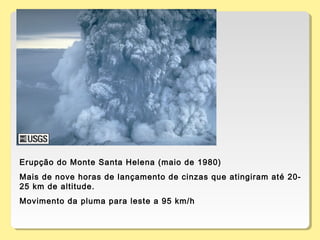 Erupção do Monte Santa Helena (maio de 1980)
Mais de nove horas de lançamento de cinzas que atingiram até 20-
25 km de altitude.
Movimento da pluma para leste a 95 km/h
 