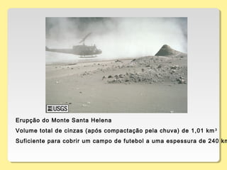 Erupção do Monte Santa Helena
Volume total de cinzas (após compactação pela chuva) de 1,01 km3
Suficiente para cobrir um campo de futebol a uma espessura de 240 km
 
