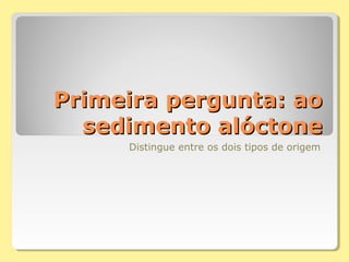 Primeira pergunta: aoPrimeira pergunta: ao
sedimento alóctonesedimento alóctone
Distingue entre os dois tipos de origem
 