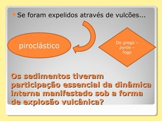 Os sedimentos tiveramOs sedimentos tiveram
participação essencial da dinâmicaparticipação essencial da dinâmica
interna manifestado sob a formainterna manifestado sob a forma
de explosão vulcânica?de explosão vulcânica?
Se foram expelidos através de vulcões...
piroclástico
Do grego –
pyrós –
fogo
 