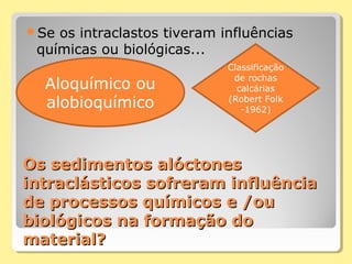 Os sedimentos alóctonesOs sedimentos alóctones
intraclásticos sofreram influênciaintraclásticos sofreram influência
de processos químicos e /oude processos químicos e /ou
biológicos na formação dobiológicos na formação do
material?material?
Se os intraclastos tiveram influências
químicas ou biológicas...
Aloquímico ou
alobioquímico
Classificação
de rochas
calcárias
(Robert Folk
-1962)
 