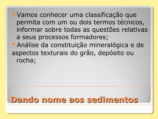 Dando nome aos sedimentosDando nome aos sedimentos
Vamos conhecer uma classificação que
permita com um ou dois termos técnicos,
informar sobre todas as questões relativas
a seus processos formadores;
Análise da constituição mineralógica e de
aspectos texturais do grão, depósito ou
rocha;
 