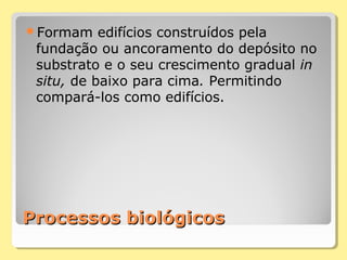 Processos biológicosProcessos biológicos
Formam edifícios construídos pela
fundação ou ancoramento do depósito no
substrato e o seu crescimento gradual in
situ, de baixo para cima. Permitindo
compará-los como edifícios.
 