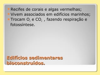 Edifícios sedimentaresEdifícios sedimentares
bioconstruídos.bioconstruídos.
Recifes de corais e algas vermelhas;
Vivem associados em edifícios marinhos;
Trocam O2 e CO2 , fazendo respiração e
fotossíntese.
 