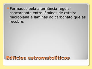 Edficios estromatolíticosEdficios estromatolíticos
Formados pela alternância regular
concordante entre lâminas de esteira
microbiana e lâminas do carbonato que as
recobre.
 