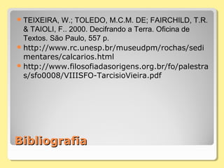 BibliografiaBibliografia
TEIXEIRA, W.; TOLEDO, M.C.M. DE; FAIRCHILD, T.R.
& TAIOLI, F.. 2000. Decifrando a Terra. Oficina de
Textos. São Paulo, 557 p.
http://www.rc.unesp.br/museudpm/rochas/sedi
mentares/calcarios.html
http://www.filosofiadasorigens.org.br/fo/palestra
s/sfo0008/VIIISFO-TarcisioVieira.pdf
 