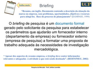 2
Briefing
Pesquisa de Mercado - Prof. Ueliton Leonidio
O briefing de pesquisa é um documento formal
gerado pelo solicitan...